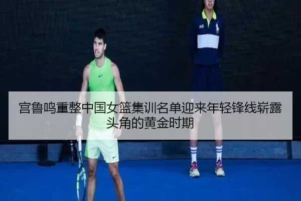 宫鲁鸣重整中国女篮集训名单迎来年轻锋线崭露头角的黄金时期